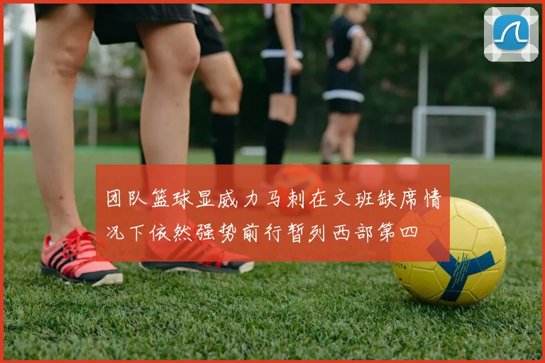 团队篮球显威力马刺在文班缺席情况下依然强势前行暂列西部第四