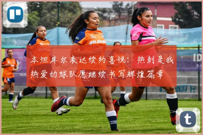 本坦库尔表达续约喜悦：热刺是我热爱的球队愿继续书写辉煌篇章