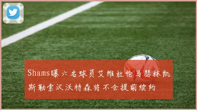 Shams曝六名球员艾维杜伦马瑟林凯斯勒索汉沃特森将不会提前续约