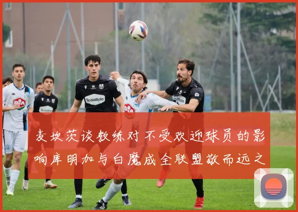 麦坎茨谈教练对不受欢迎球员的影响库明加与白魔成全联盟敬而远之的例证