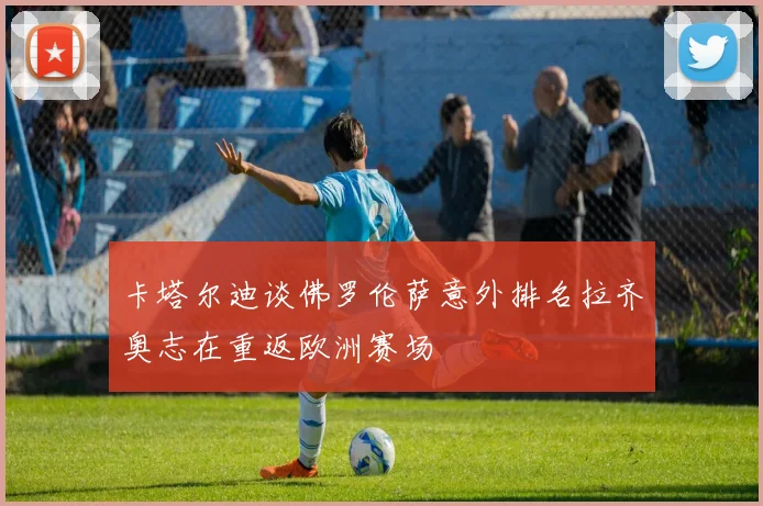 卡塔尔迪谈佛罗伦萨意外排名拉齐奥志在重返欧洲赛场
