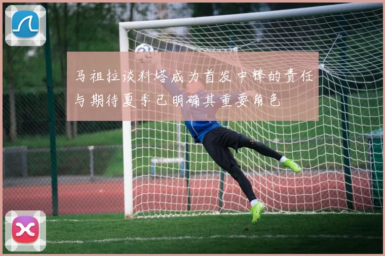 马祖拉谈科塔成为首发中锋的责任与期待夏季已明确其重要角色