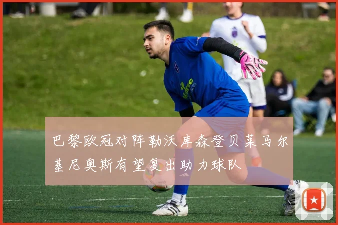 巴黎欧冠对阵勒沃库森登贝莱马尔基尼奥斯有望复出助力球队