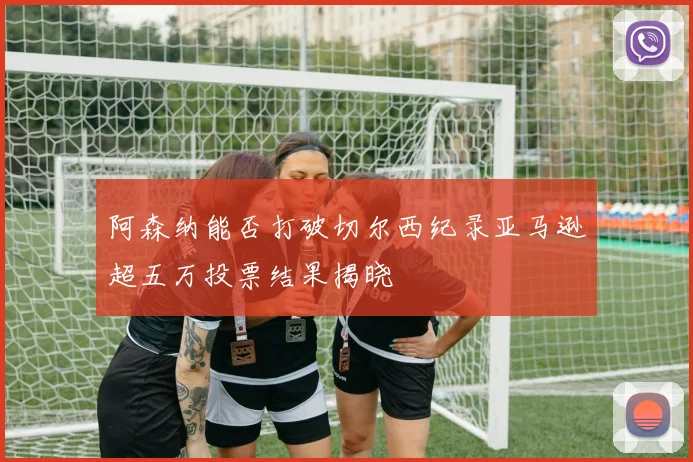 阿森纳能否打破切尔西纪录亚马逊超五万投票结果揭晓