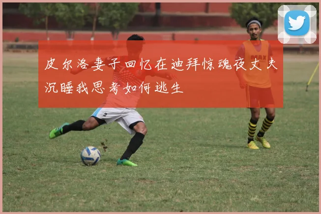 皮尔洛妻子回忆在迪拜惊魂夜丈夫沉睡我思考如何逃生