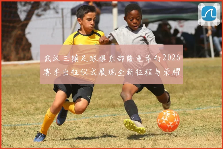 武汉三镇足球俱乐部隆重举行2026赛季出征仪式展现全新征程与荣耀追求