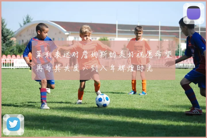 莱利表达对詹姆斯的美好祝愿希望再与其共度六到八年辉煌时光