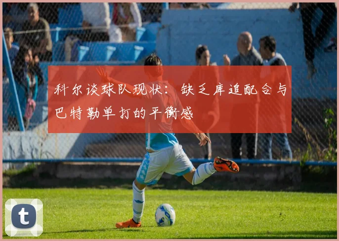 科尔谈球队现状：缺乏库追配合与巴特勒单打的平衡感