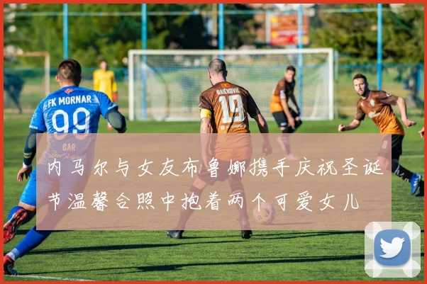 内马尔与女友布鲁娜携手庆祝圣诞节温馨合照中抱着两个可爱女儿