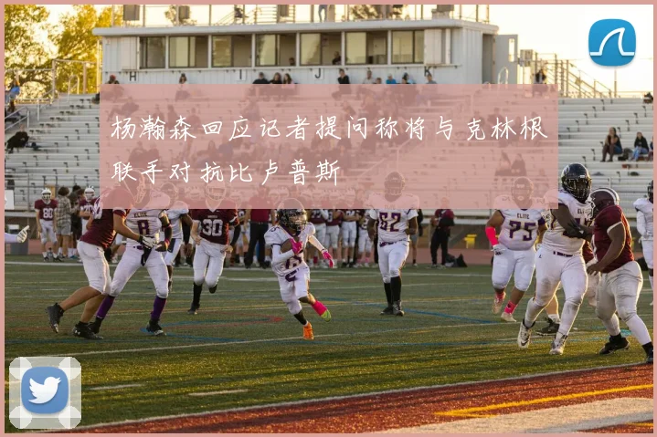 杨瀚森回应记者提问称将与克林根联手对抗比卢普斯