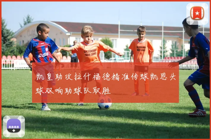 凯皇助攻拉什福德精准传球凯恩头球双响助球队取胜