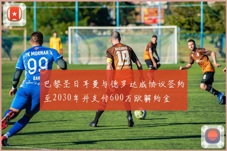 巴黎圣日耳曼与德罗达成协议签约至2030年并支付600万欧解约金