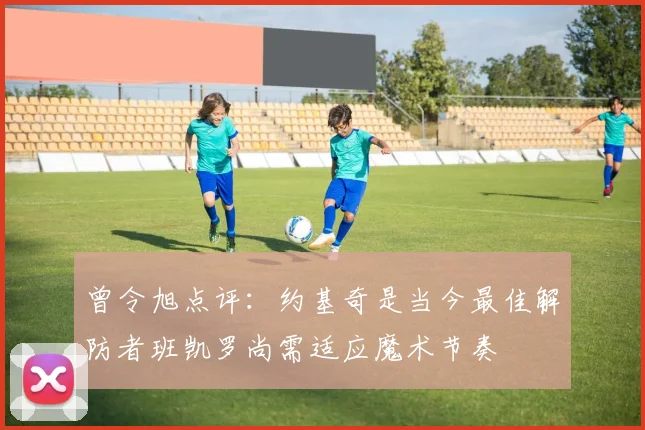 曾令旭点评：约基奇是当今最佳解防者班凯罗尚需适应魔术节奏