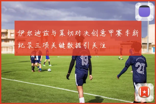 伊尔迪兹与莱切对决创意甲赛季新纪录三项关键数据引关注