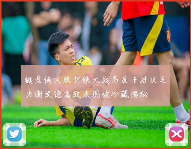 键盘侠火狼打铁大战乌度卡进攻乏力谢泼德高效表现被冷藏揭秘