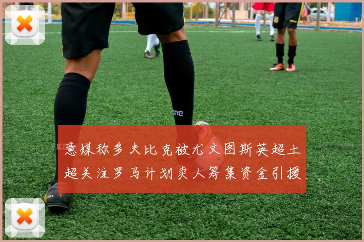 意媒称多夫比克被尤文图斯英超土超关注罗马计划卖人筹集资金引援